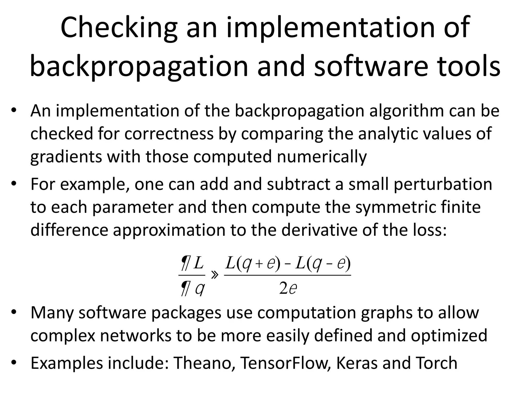 • An implementation of the backpropagation algorithm can be
checked for correctness by comparing the analytic values of
gradients with those computed numerically
• For example, one can add and subtract a small perturbation
to each parameter and then compute the symmetric finite
difference approximation to the derivative of the loss:
• Many software packages use computation graphs to allow
complex networks to be more easily defined and optimized
• Examples include: Theano, TensorFlow, Keras and Torch
¶ L
¶ q
»
L(q +e)- L(q -e)
2e
Checking an implementation of
backpropagation and software tools
 
