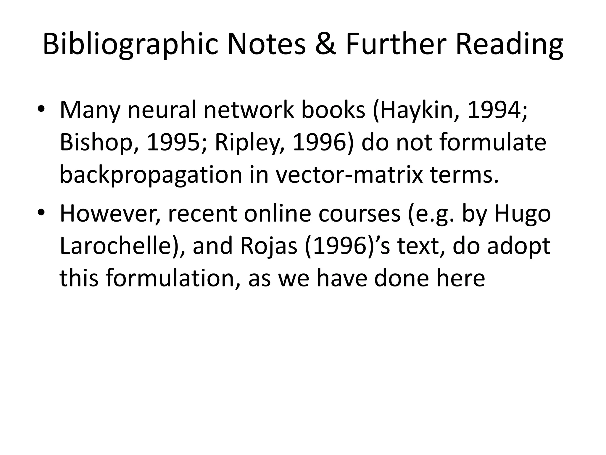 Bibliographic Notes & Further Reading
• Many neural network books (Haykin, 1994;
Bishop, 1995; Ripley, 1996) do not formulate
backpropagation in vector-matrix terms.
• However, recent online courses (e.g. by Hugo
Larochelle), and Rojas (1996)’s text, do adopt
this formulation, as we have done here
 