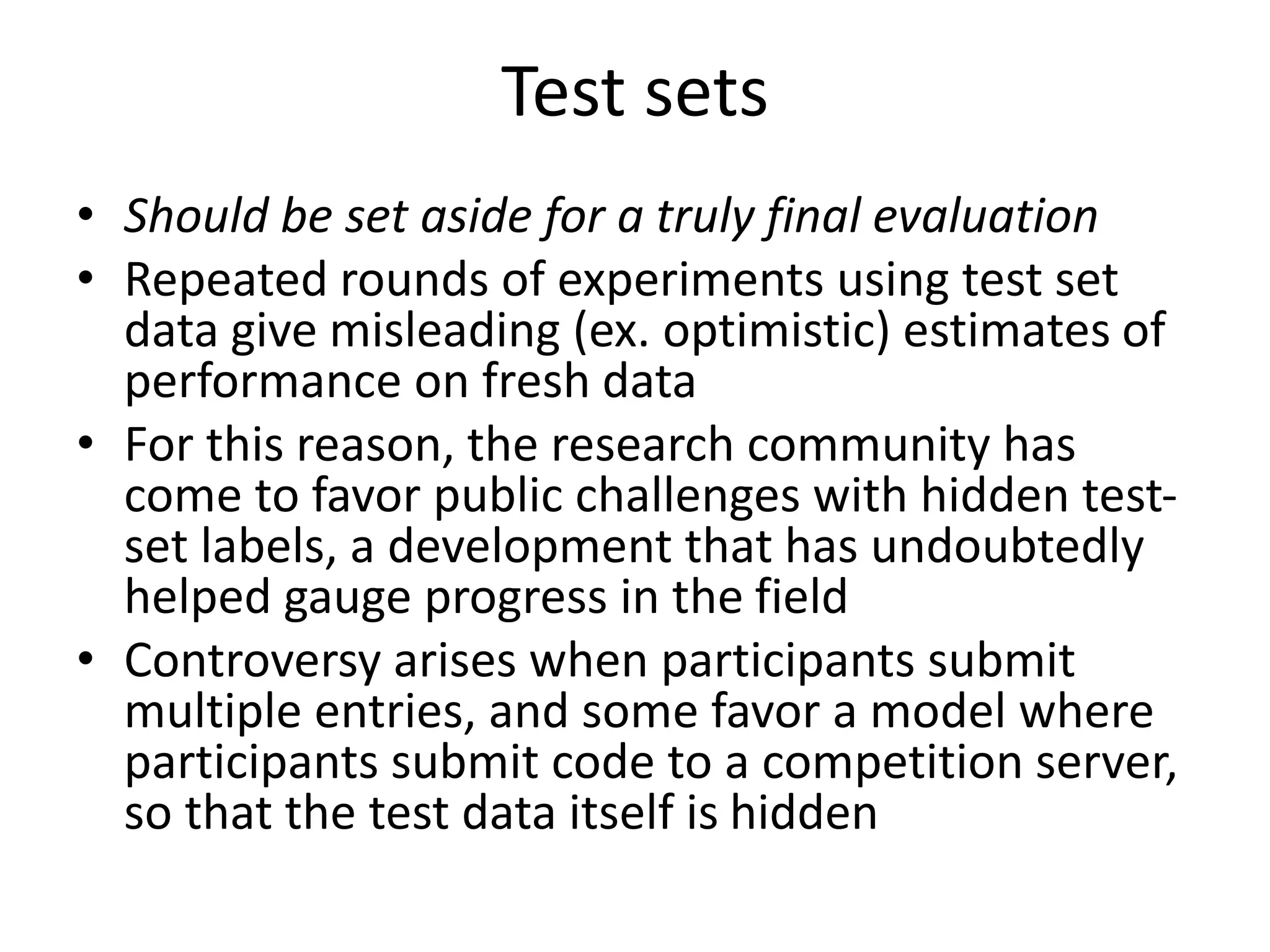 Test sets
• Should be set aside for a truly final evaluation
• Repeated rounds of experiments using test set
data give misleading (ex. optimistic) estimates of
performance on fresh data
• For this reason, the research community has
come to favor public challenges with hidden test-
set labels, a development that has undoubtedly
helped gauge progress in the field
• Controversy arises when participants submit
multiple entries, and some favor a model where
participants submit code to a competition server,
so that the test data itself is hidden
 