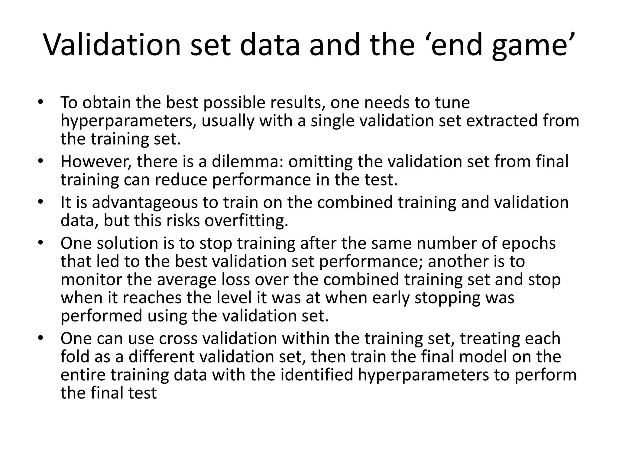 Validation set data and the ‘end game’
• To obtain the best possible results, one needs to tune
hyperparameters, usually with a single validation set extracted from
the training set.
• However, there is a dilemma: omitting the validation set from final
training can reduce performance in the test.
• It is advantageous to train on the combined training and validation
data, but this risks overfitting.
• One solution is to stop training after the same number of epochs
that led to the best validation set performance; another is to
monitor the average loss over the combined training set and stop
when it reaches the level it was at when early stopping was
performed using the validation set.
• One can use cross validation within the training set, treating each
fold as a different validation set, then train the final model on the
entire training data with the identified hyperparameters to perform
the final test
 