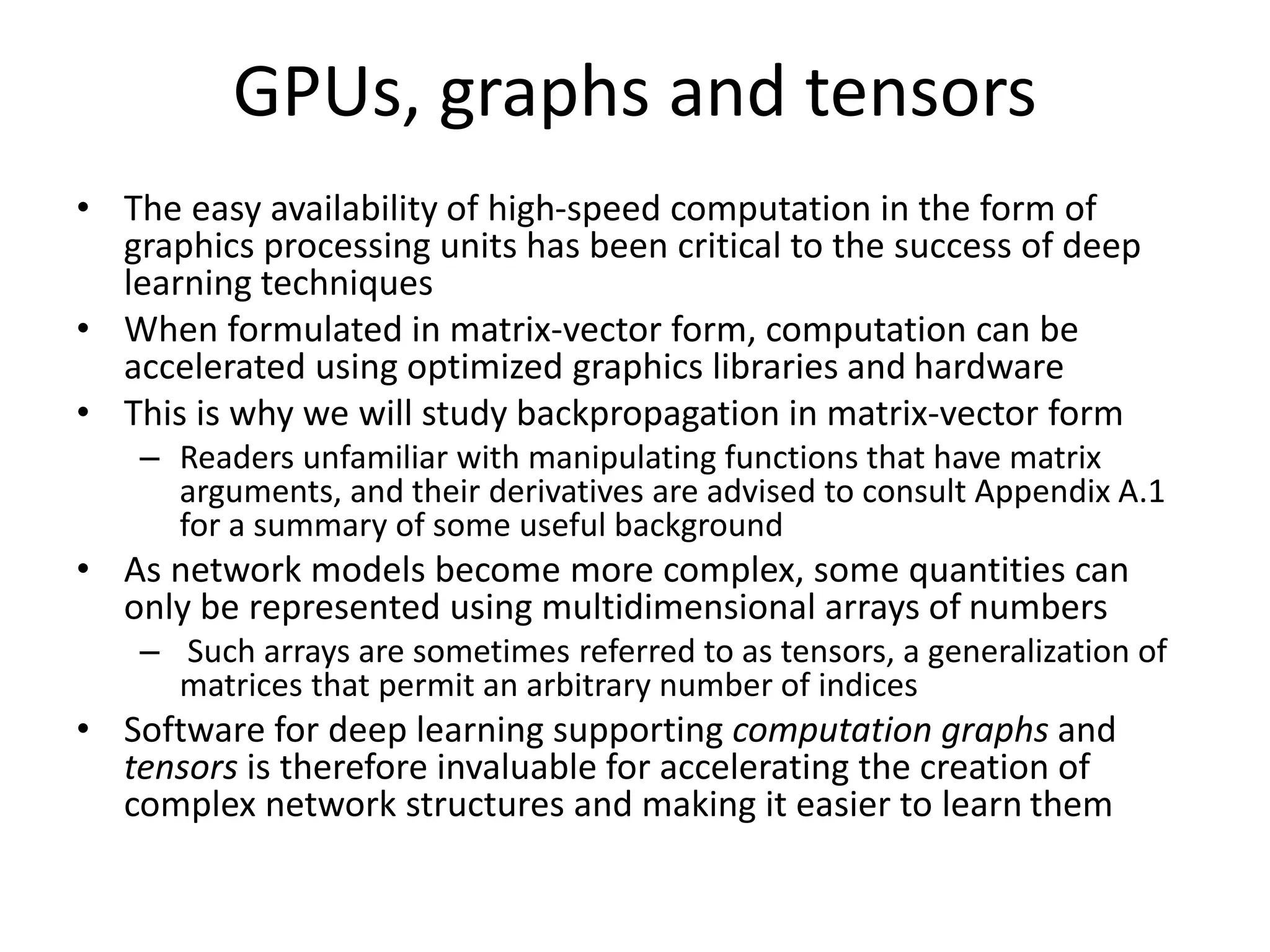 GPUs, graphs and tensors
• The easy availability of high-speed computation in the form of
graphics processing units has been critical to the success of deep
learning techniques
• When formulated in matrix-vector form, computation can be
accelerated using optimized graphics libraries and hardware
• This is why we will study backpropagation in matrix-vector form
– Readers unfamiliar with manipulating functions that have matrix
arguments, and their derivatives are advised to consult Appendix A.1
for a summary of some useful background
• As network models become more complex, some quantities can
only be represented using multidimensional arrays of numbers
– Such arrays are sometimes referred to as tensors, a generalization of
matrices that permit an arbitrary number of indices
• Software for deep learning supporting computation graphs and
tensors is therefore invaluable for accelerating the creation of
complex network structures and making it easier to learn them
 