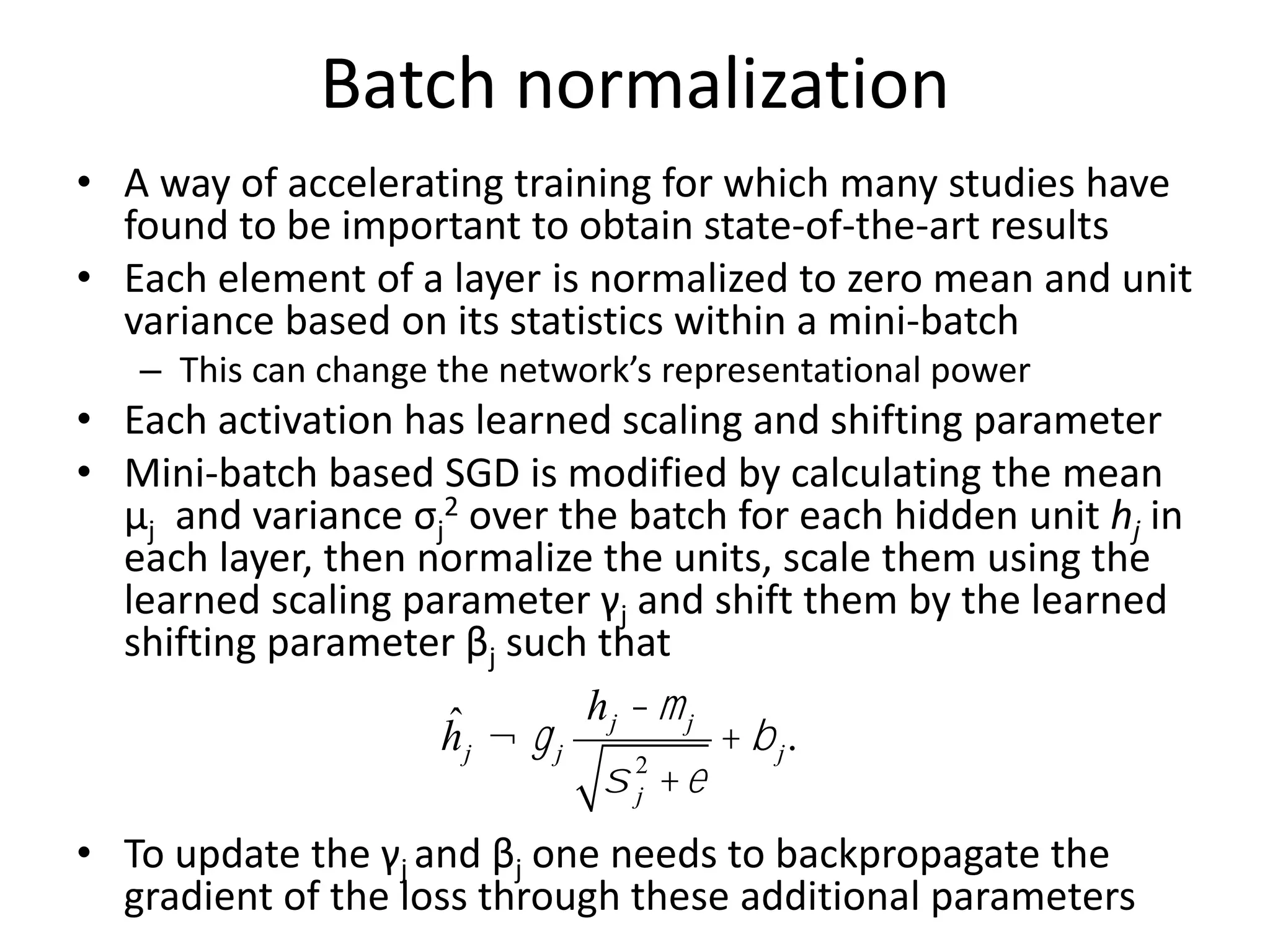 Batch normalization
• A way of accelerating training for which many studies have
found to be important to obtain state-of-the-art results
• Each element of a layer is normalized to zero mean and unit
variance based on its statistics within a mini-batch
– This can change the network’s representational power
• Each activation has learned scaling and shifting parameter
• Mini-batch based SGD is modified by calculating the mean
μj and variance σj
2 over the batch for each hidden unit hj in
each layer, then normalize the units, scale them using the
learned scaling parameter γj and shift them by the learned
shifting parameter βj such that
• To update the γj and βj one needs to backpropagate the
gradient of the loss through these additional parameters
ĥj ¬gj
hj -mj
s j
2
+e
+ bj.
 