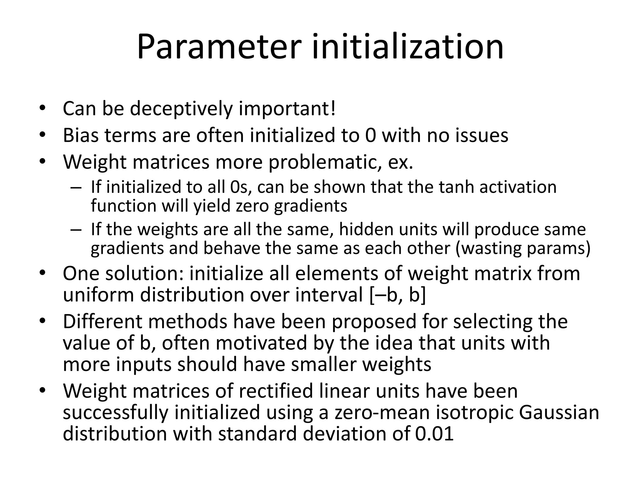 Parameter initialization
• Can be deceptively important!
• Bias terms are often initialized to 0 with no issues
• Weight matrices more problematic, ex.
– If initialized to all 0s, can be shown that the tanh activation
function will yield zero gradients
– If the weights are all the same, hidden units will produce same
gradients and behave the same as each other (wasting params)
• One solution: initialize all elements of weight matrix from
uniform distribution over interval [–b, b]
• Different methods have been proposed for selecting the
value of b, often motivated by the idea that units with
more inputs should have smaller weights
• Weight matrices of rectified linear units have been
successfully initialized using a zero-mean isotropic Gaussian
distribution with standard deviation of 0.01
 