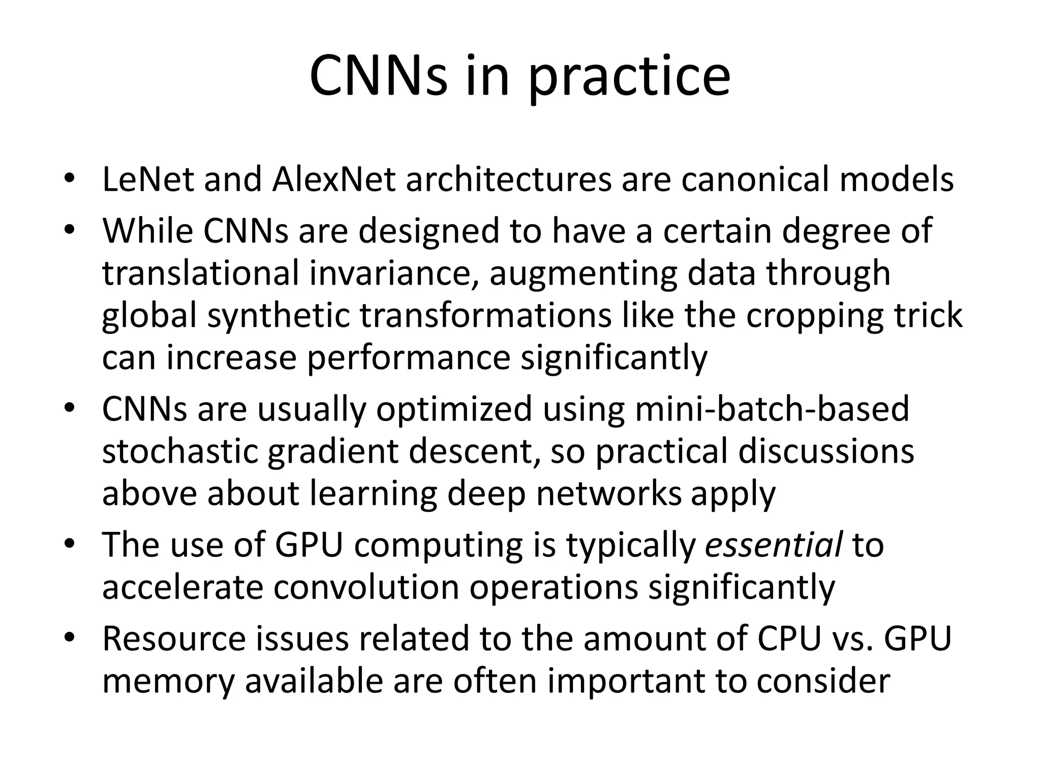CNNs in practice
• LeNet and AlexNet architectures are canonical models
• While CNNs are designed to have a certain degree of
translational invariance, augmenting data through
global synthetic transformations like the cropping trick
can increase performance significantly
• CNNs are usually optimized using mini-batch-based
stochastic gradient descent, so practical discussions
above about learning deep networks apply
• The use of GPU computing is typically essential to
accelerate convolution operations significantly
• Resource issues related to the amount of CPU vs. GPU
memory available are often important to consider
 