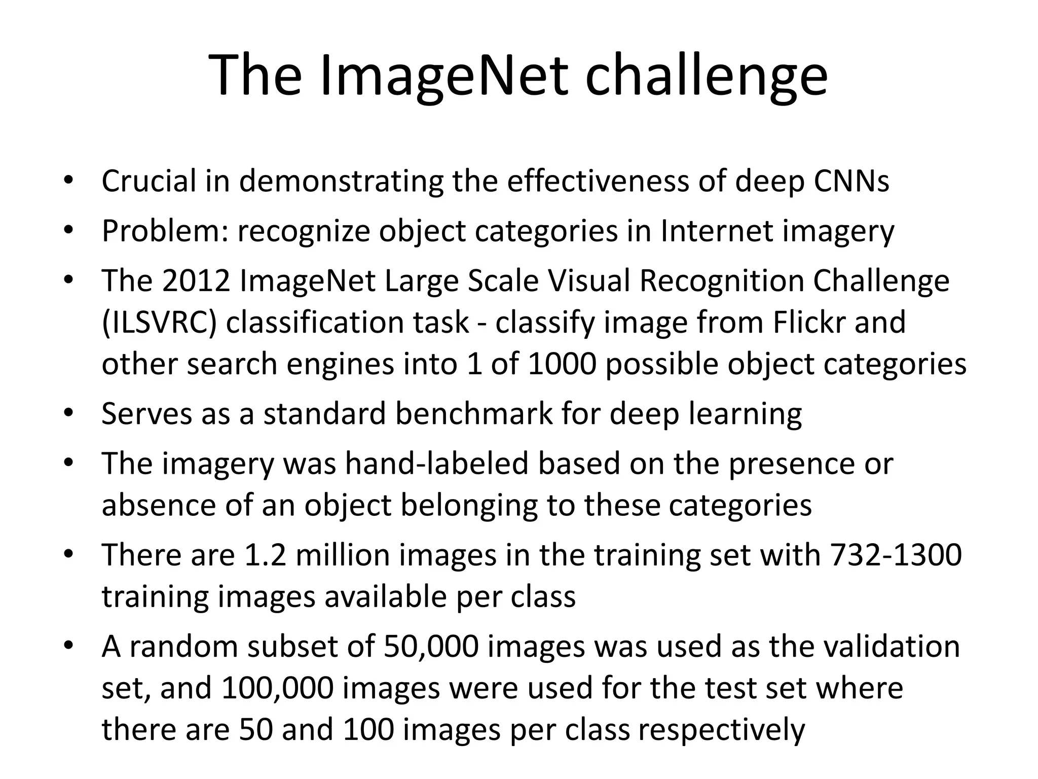 The ImageNet challenge
• Crucial in demonstrating the effectiveness of deep CNNs
• Problem: recognize object categories in Internet imagery
• The 2012 ImageNet Large Scale Visual Recognition Challenge
(ILSVRC) classification task - classify image from Flickr and
other search engines into 1 of 1000 possible object categories
• Serves as a standard benchmark for deep learning
• The imagery was hand-labeled based on the presence or
absence of an object belonging to these categories
• There are 1.2 million images in the training set with 732-1300
training images available per class
• A random subset of 50,000 images was used as the validation
set, and 100,000 images were used for the test set where
there are 50 and 100 images per class respectively
 