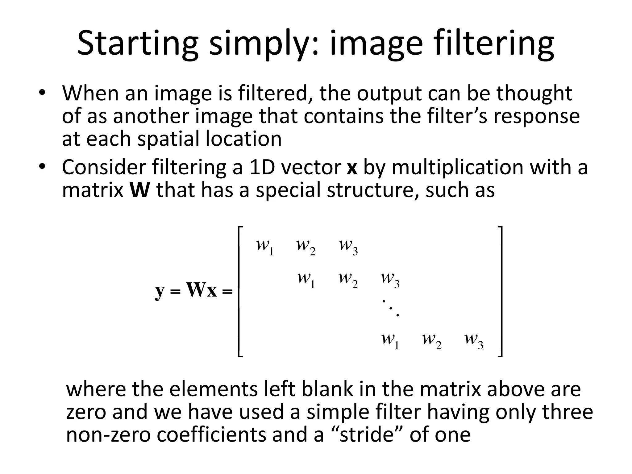 Starting simply: image filtering
• When an image is filtered, the output can be thought
of as another image that contains the filter’s response
at each spatial location
• Consider filtering a 1D vector x by multiplication with a
matrix W that has a special structure, such as
where the elements left blank in the matrix above are
zero and we have used a simple filter having only three
non-zero coefficients and a “stride” of one
 