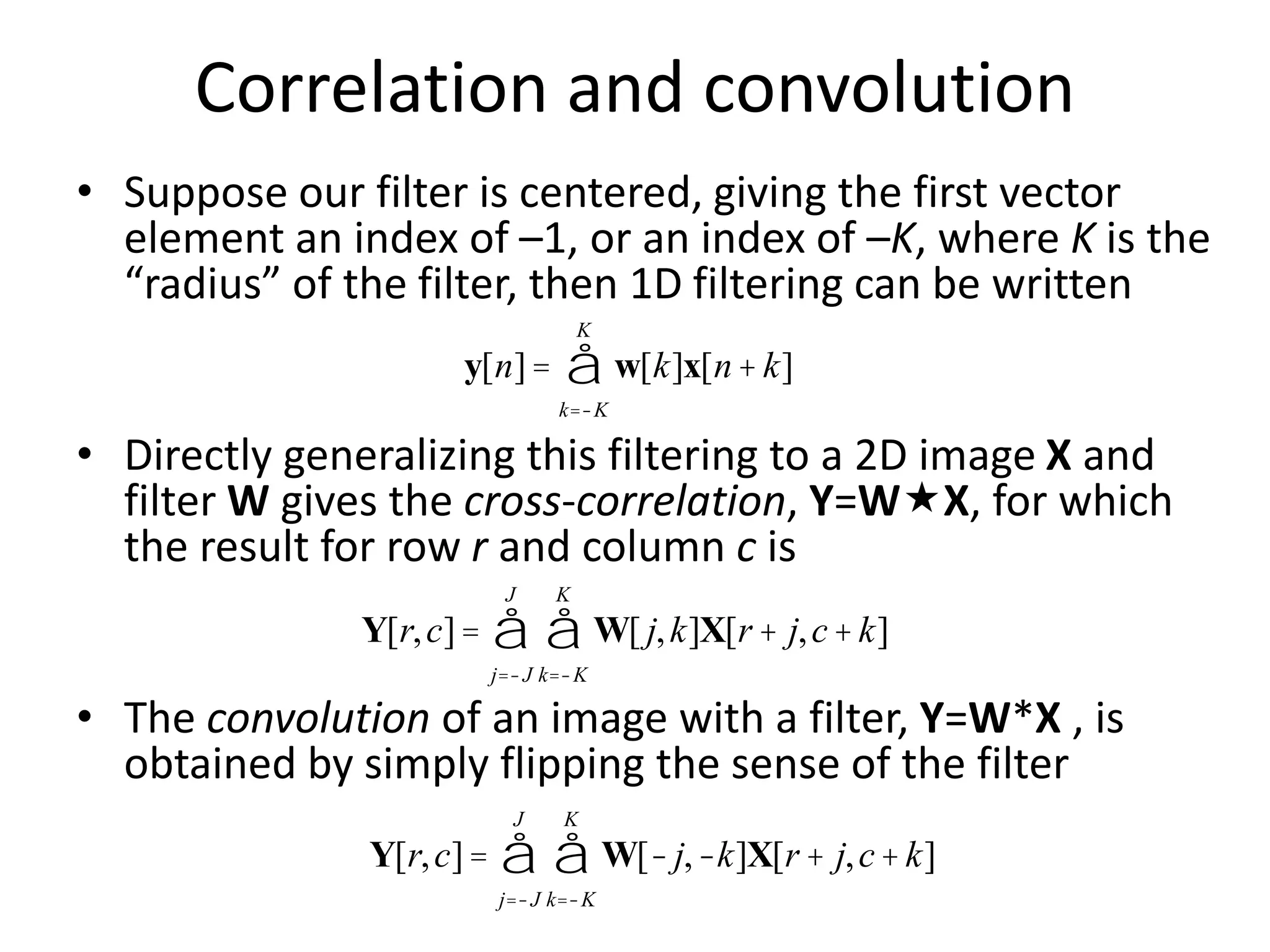 Correlation and convolution
• Suppose our filter is centered, giving the first vector
element an index of –1, or an index of –K, where K is the
“radius” of the filter, then 1D filtering can be written
• Directly generalizing this filtering to a 2D image X and
filter W gives the cross-correlation, Y=WX, for which
the result for row r and column c is
• The convolution of an image with a filter, Y=W*X , is
obtained by simply flipping the sense of the filter
y[n]= w[k]x[n+k]
k=-K
K
å
Y[r,c]= W[ j,k]X[r + j,c+k]
k=-K
K
å
j=-J
J
å
Y[r,c]= W[-j,-k]X[r + j,c+k]
k=-K
K
å
j=-J
J
å
 