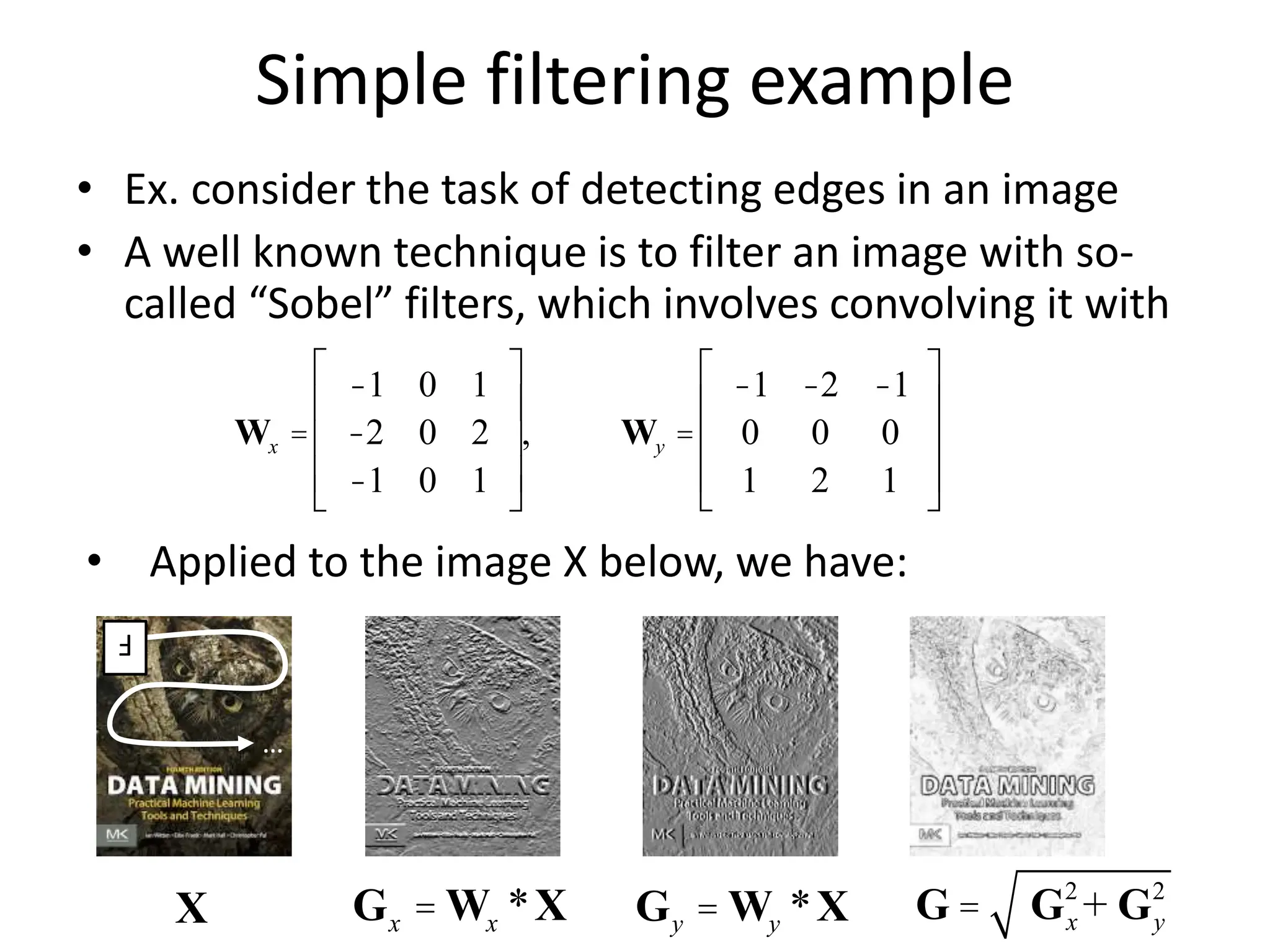 Simple filtering example
• Ex. consider the task of detecting edges in an image
• A well known technique is to filter an image with so-
called “Sobel” filters, which involves convolving it with
Wx =
-1 0 1
-2 0 2
-1 0 1
é
ë
ê
ê
ê
ù
û
ú
ú
ú
, Wy =
-1 -2 -1
0 0 0
1 2 1
é
ë
ê
ê
ê
ù
û
ú
ú
ú
…
F
• Applied to the image X below, we have:
G = Gx
2
+ Gy
2
Gx = Wx *X Gy = Wy *X
X
 