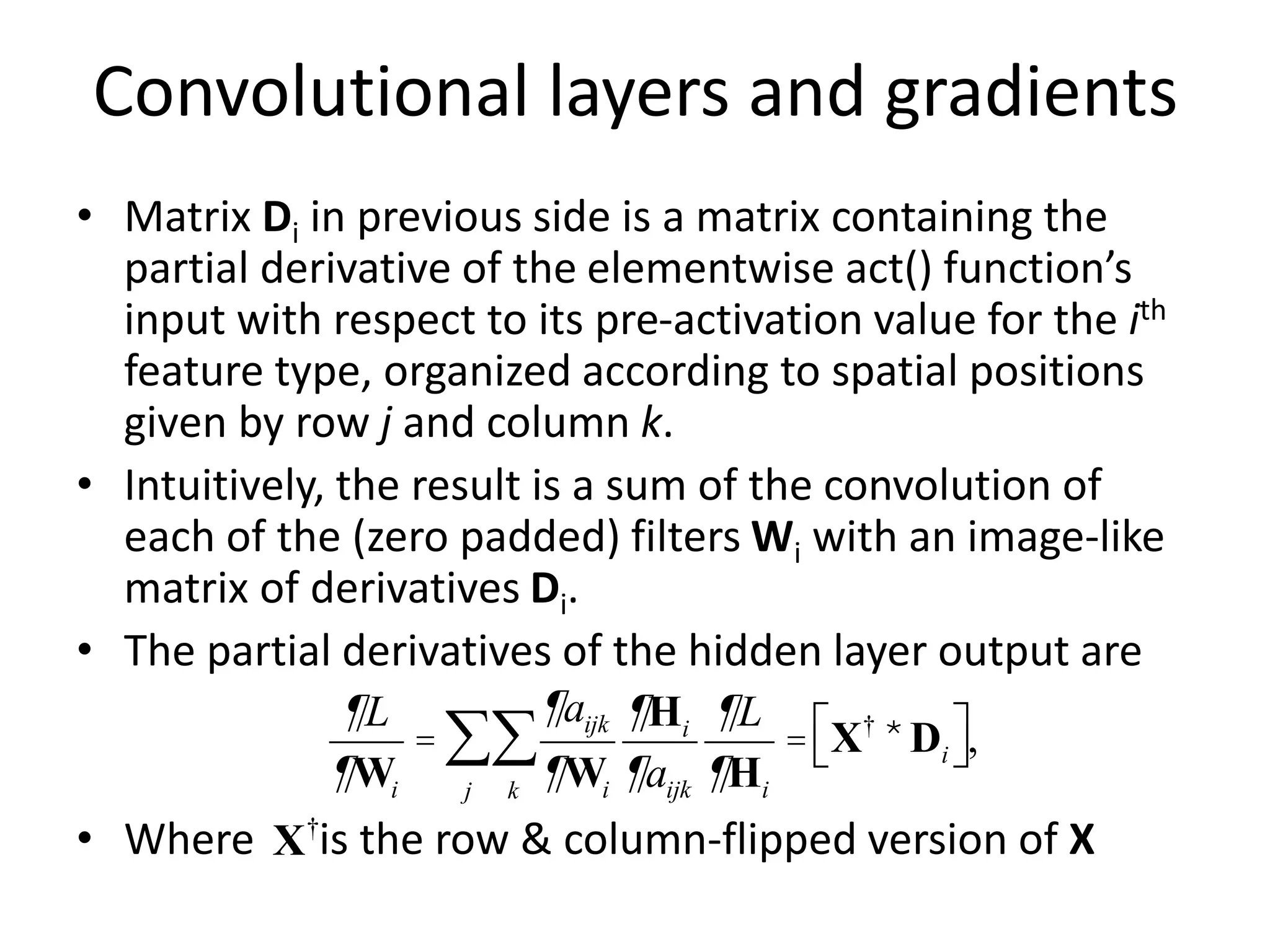 Convolutional layers and gradients
• Matrix Di in previous side is a matrix containing the
partial derivative of the elementwise act() function’s
input with respect to its pre-activation value for the ith
feature type, organized according to spatial positions
given by row j and column k.
• Intuitively, the result is a sum of the convolution of
each of the (zero padded) filters Wi with an image-like
matrix of derivatives Di.
• The partial derivatives of the hidden layer output are
• Where is the row & column-flipped version of X
¶L
¶Wi
=
¶aijk
¶Wi
¶Hi
¶aijk
k
å
j
å
¶L
¶Hi
= X†
*Di
é
ë ù
û,
X†
 
