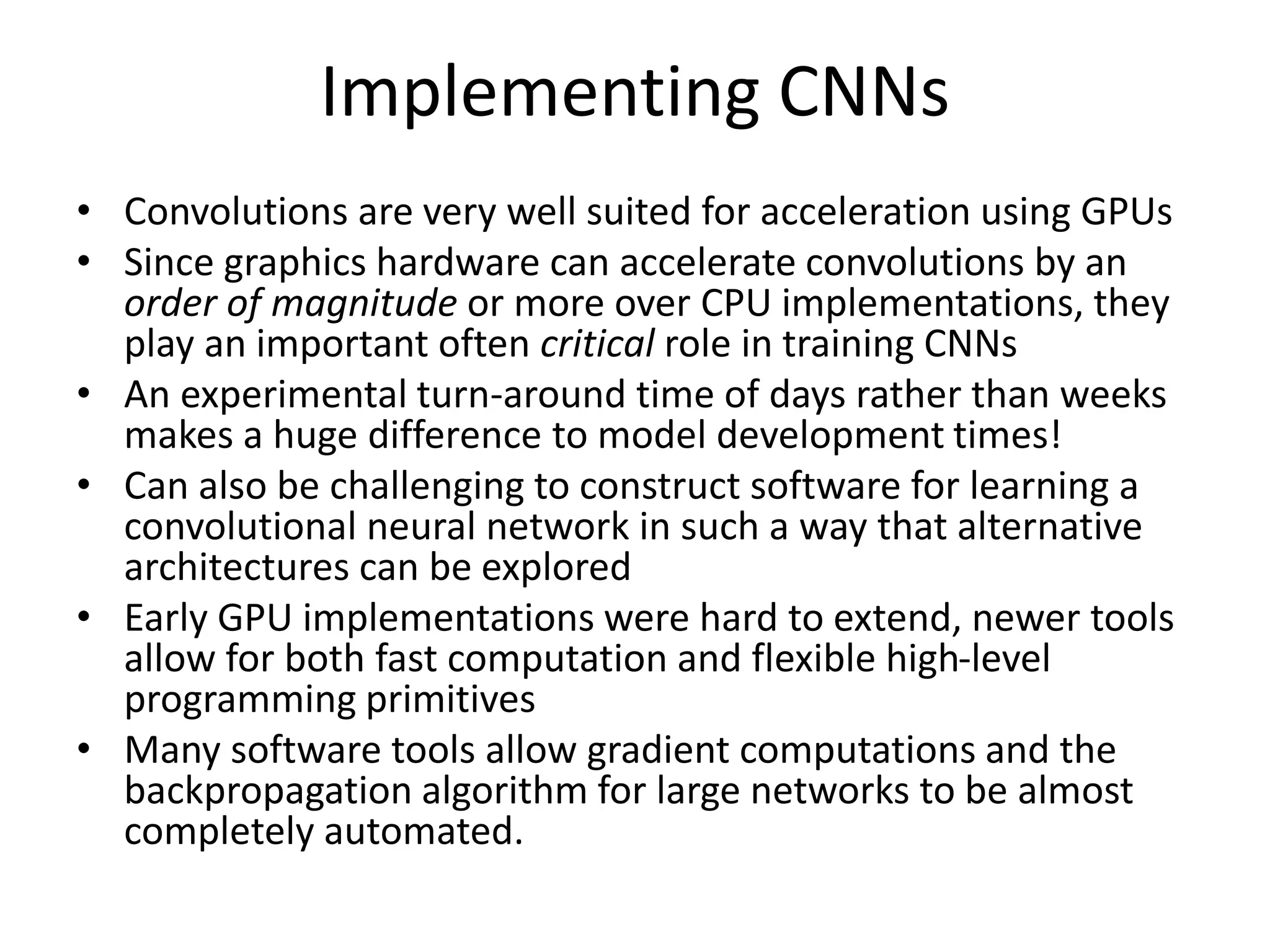 Implementing CNNs
• Convolutions are very well suited for acceleration using GPUs
• Since graphics hardware can accelerate convolutions by an
order of magnitude or more over CPU implementations, they
play an important often critical role in training CNNs
• An experimental turn-around time of days rather than weeks
makes a huge difference to model development times!
• Can also be challenging to construct software for learning a
convolutional neural network in such a way that alternative
architectures can be explored
• Early GPU implementations were hard to extend, newer tools
allow for both fast computation and flexible high-level
programming primitives
• Many software tools allow gradient computations and the
backpropagation algorithm for large networks to be almost
completely automated.
 