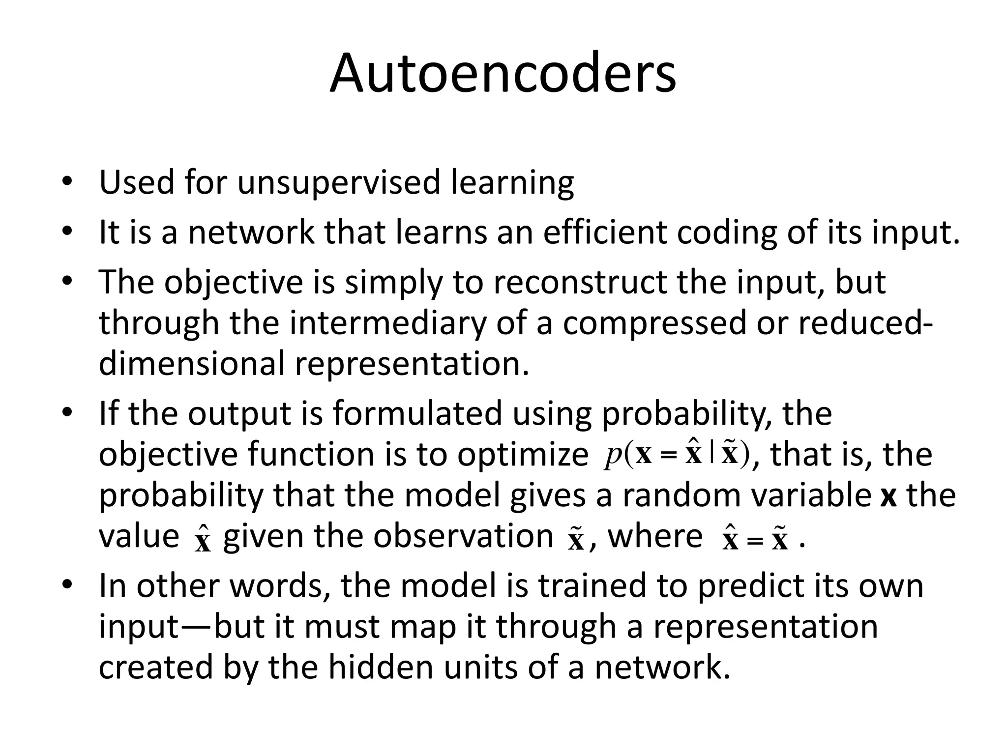 Autoencoders
• Used for unsupervised learning
• It is a network that learns an efficient coding of its input.
• The objective is simply to reconstruct the input, but
through the intermediary of a compressed or reduced-
dimensional representation.
• If the output is formulated using probability, the
objective function is to optimize , that is, the
probability that the model gives a random variable x the
value given the observation , where .
• In other words, the model is trained to predict its own
input—but it must map it through a representation
created by the hidden units of a network.
x̂
 