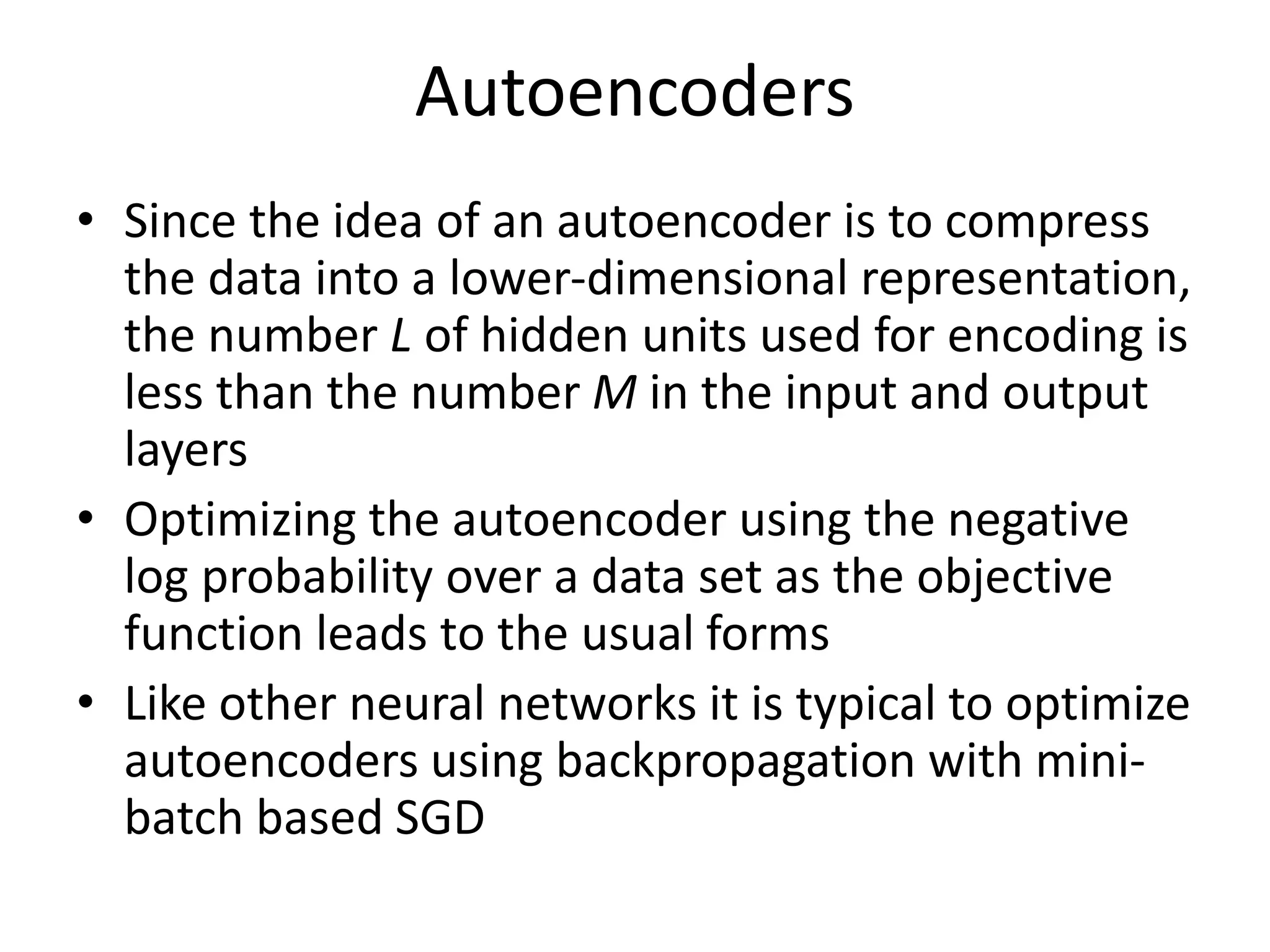 Autoencoders
• Since the idea of an autoencoder is to compress
the data into a lower-dimensional representation,
the number L of hidden units used for encoding is
less than the number M in the input and output
layers
• Optimizing the autoencoder using the negative
log probability over a data set as the objective
function leads to the usual forms
• Like other neural networks it is typical to optimize
autoencoders using backpropagation with mini-
batch based SGD
 