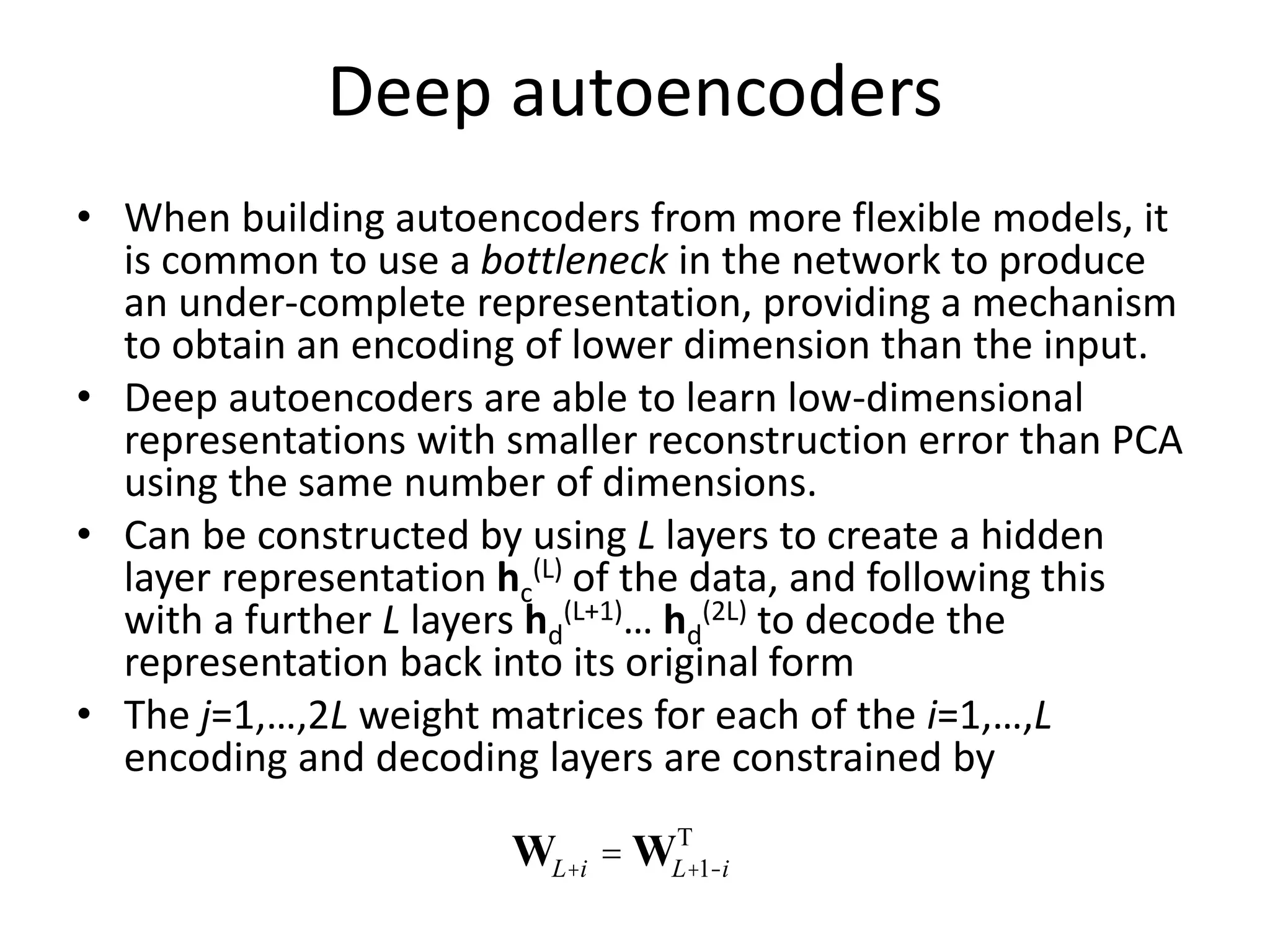 Deep autoencoders
• When building autoencoders from more flexible models, it
is common to use a bottleneck in the network to produce
an under-complete representation, providing a mechanism
to obtain an encoding of lower dimension than the input.
• Deep autoencoders are able to learn low-dimensional
representations with smaller reconstruction error than PCA
using the same number of dimensions.
• Can be constructed by using L layers to create a hidden
layer representation hc
(L) of the data, and following this
with a further L layers hd
(L+1)… hd
(2L) to decode the
representation back into its original form
• The j=1,…,2L weight matrices for each of the i=1,…,L
encoding and decoding layers are constrained by
WL+i = WL+1-i
T
 