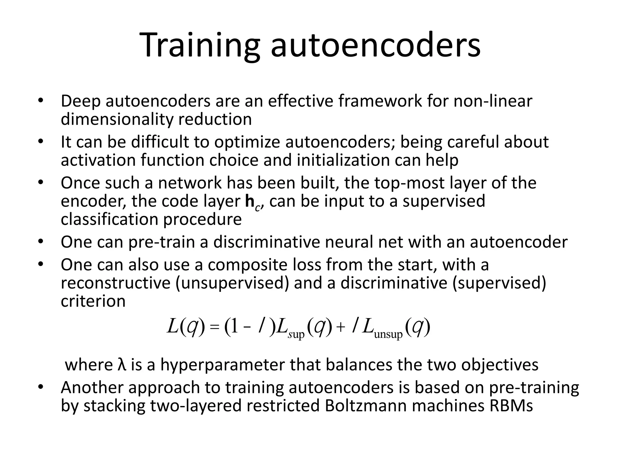 Training autoencoders
• Deep autoencoders are an effective framework for non-linear
dimensionality reduction
• It can be difficult to optimize autoencoders; being careful about
activation function choice and initialization can help
• Once such a network has been built, the top-most layer of the
encoder, the code layer hc, can be input to a supervised
classification procedure
• One can pre-train a discriminative neural net with an autoencoder
• One can also use a composite loss from the start, with a
reconstructive (unsupervised) and a discriminative (supervised)
criterion
where λ is a hyperparameter that balances the two objectives
• Another approach to training autoencoders is based on pre-training
by stacking two-layered restricted Boltzmann machines RBMs
L(q) = (1-l)Lsup(q)+lLunsup(q)
 
