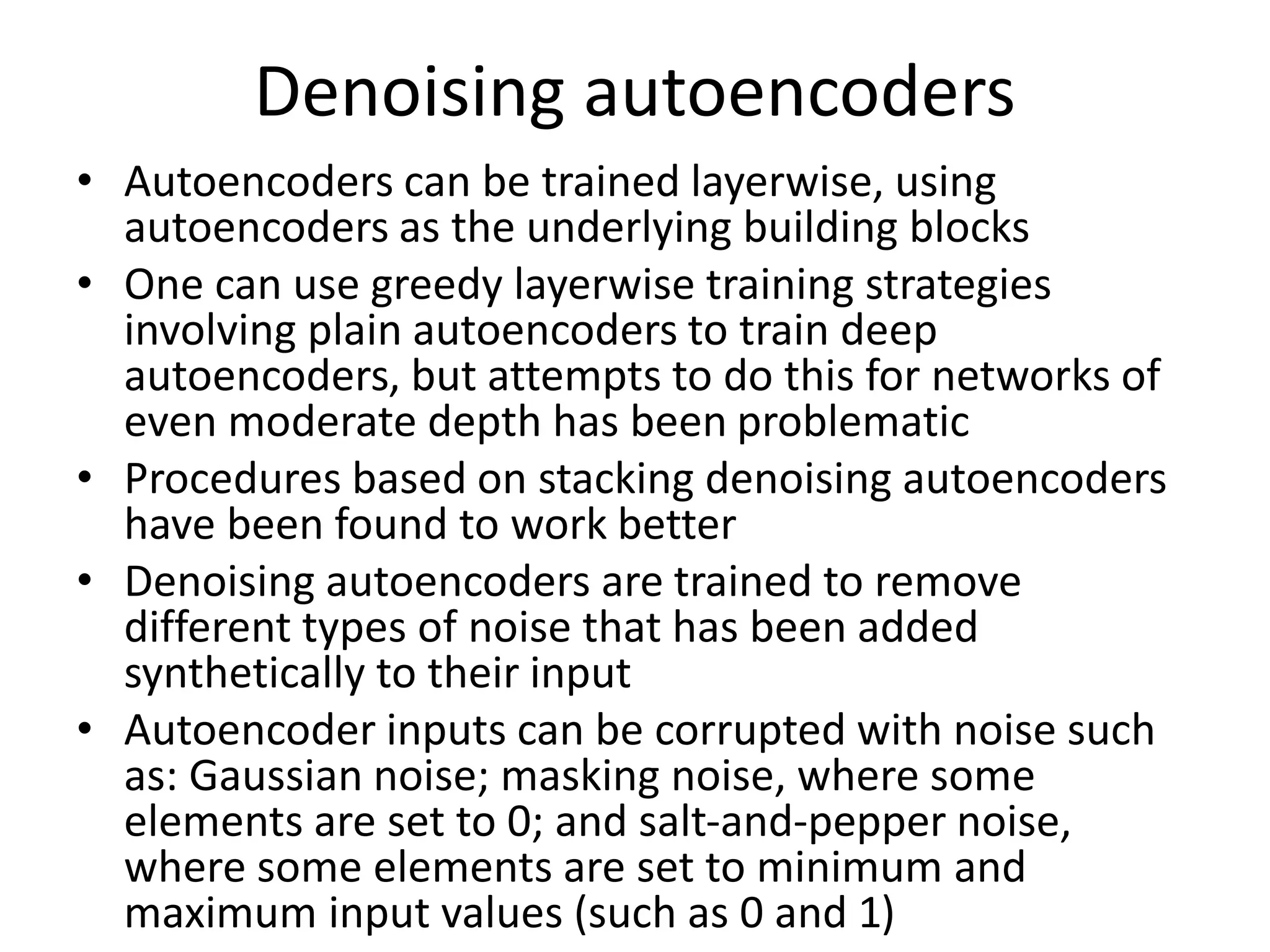 Denoising autoencoders
• Autoencoders can be trained layerwise, using
autoencoders as the underlying building blocks
• One can use greedy layerwise training strategies
involving plain autoencoders to train deep
autoencoders, but attempts to do this for networks of
even moderate depth has been problematic
• Procedures based on stacking denoising autoencoders
have been found to work better
• Denoising autoencoders are trained to remove
different types of noise that has been added
synthetically to their input
• Autoencoder inputs can be corrupted with noise such
as: Gaussian noise; masking noise, where some
elements are set to 0; and salt-and-pepper noise,
where some elements are set to minimum and
maximum input values (such as 0 and 1)
 