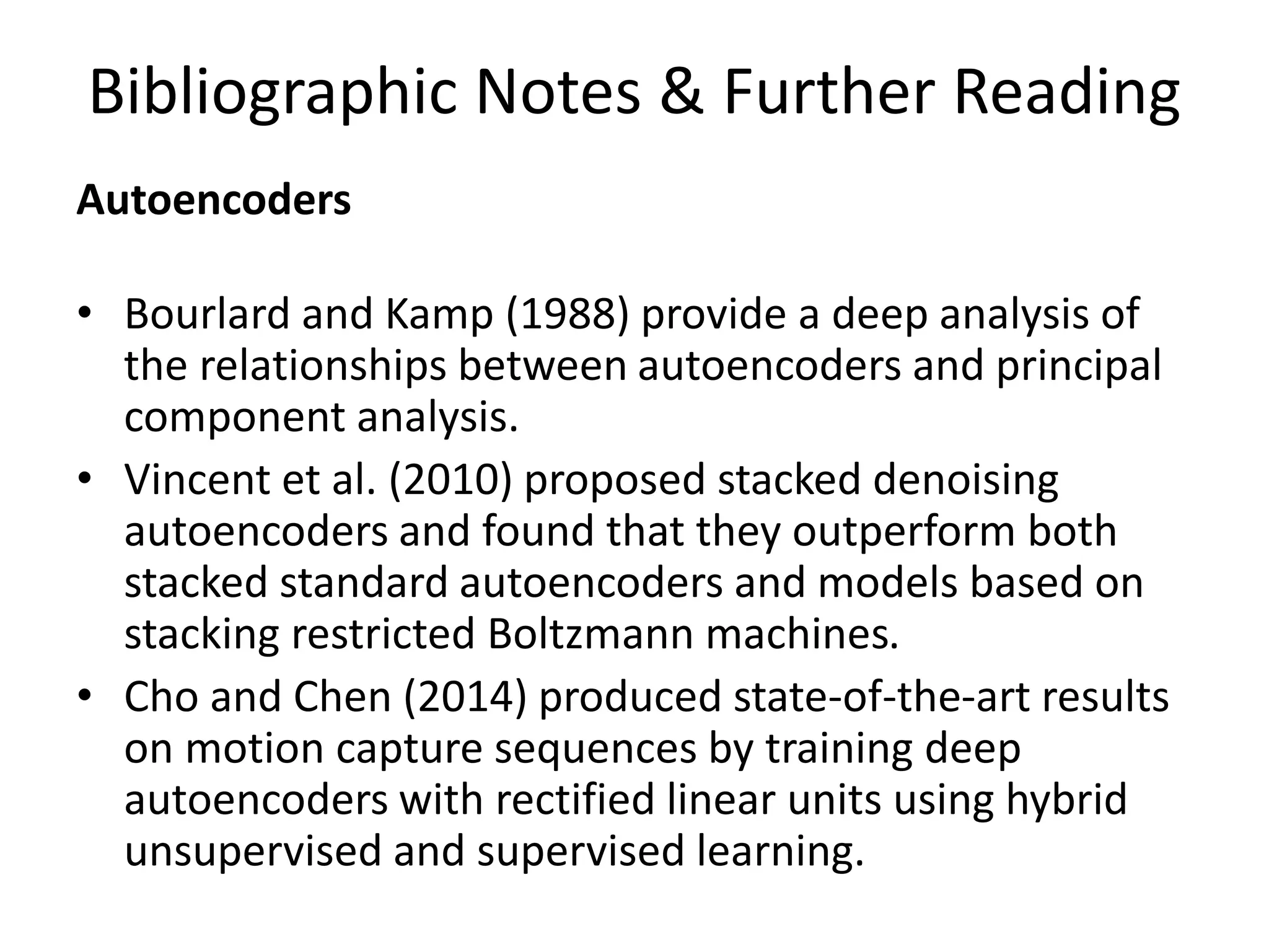 Bibliographic Notes & Further Reading
Autoencoders
• Bourlard and Kamp (1988) provide a deep analysis of
the relationships between autoencoders and principal
component analysis.
• Vincent et al. (2010) proposed stacked denoising
autoencoders and found that they outperform both
stacked standard autoencoders and models based on
stacking restricted Boltzmann machines.
• Cho and Chen (2014) produced state-of-the-art results
on motion capture sequences by training deep
autoencoders with rectified linear units using hybrid
unsupervised and supervised learning.
 