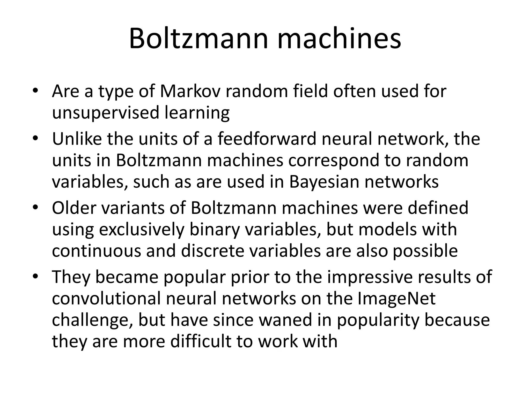 Boltzmann machines
• Are a type of Markov random field often used for
unsupervised learning
• Unlike the units of a feedforward neural network, the
units in Boltzmann machines correspond to random
variables, such as are used in Bayesian networks
• Older variants of Boltzmann machines were defined
using exclusively binary variables, but models with
continuous and discrete variables are also possible
• They became popular prior to the impressive results of
convolutional neural networks on the ImageNet
challenge, but have since waned in popularity because
they are more difficult to work with
 