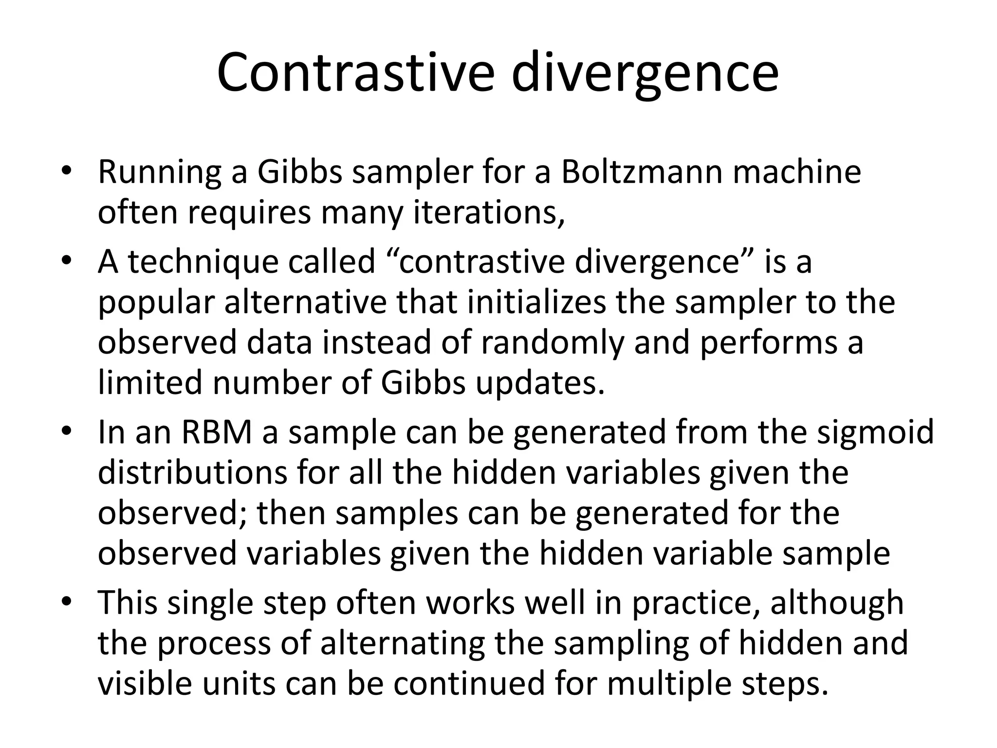 Contrastive divergence
• Running a Gibbs sampler for a Boltzmann machine
often requires many iterations,
• A technique called “contrastive divergence” is a
popular alternative that initializes the sampler to the
observed data instead of randomly and performs a
limited number of Gibbs updates.
• In an RBM a sample can be generated from the sigmoid
distributions for all the hidden variables given the
observed; then samples can be generated for the
observed variables given the hidden variable sample
• This single step often works well in practice, although
the process of alternating the sampling of hidden and
visible units can be continued for multiple steps.
 