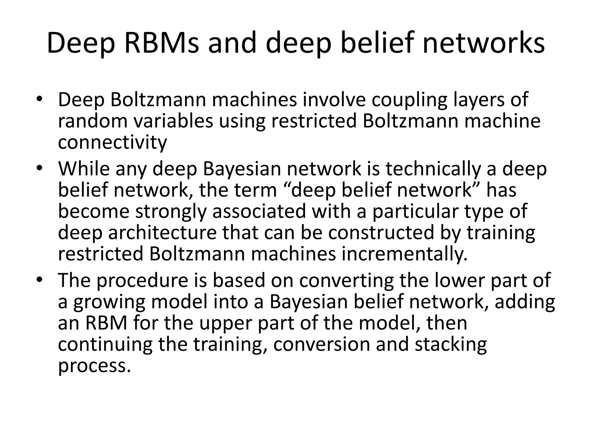 Deep RBMs and deep belief networks
• Deep Boltzmann machines involve coupling layers of
random variables using restricted Boltzmann machine
connectivity
• While any deep Bayesian network is technically a deep
belief network, the term “deep belief network” has
become strongly associated with a particular type of
deep architecture that can be constructed by training
restricted Boltzmann machines incrementally.
• The procedure is based on converting the lower part of
a growing model into a Bayesian belief network, adding
an RBM for the upper part of the model, then
continuing the training, conversion and stacking
process.
 