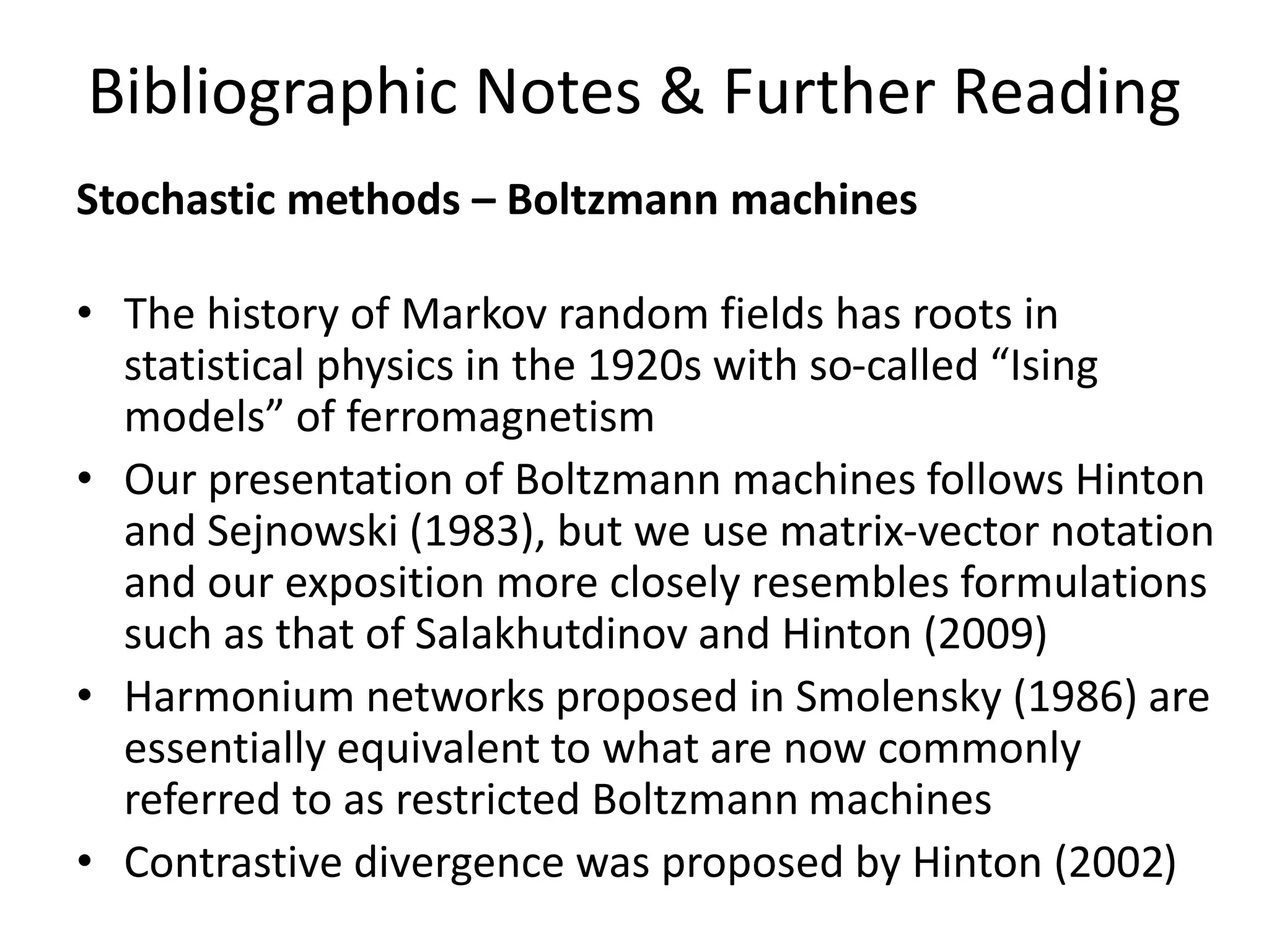 Bibliographic Notes & Further Reading
Stochastic methods – Boltzmann machines
• The history of Markov random fields has roots in
statistical physics in the 1920s with so-called “Ising
models” of ferromagnetism
• Our presentation of Boltzmann machines follows Hinton
and Sejnowski (1983), but we use matrix-vector notation
and our exposition more closely resembles formulations
such as that of Salakhutdinov and Hinton (2009)
• Harmonium networks proposed in Smolensky (1986) are
essentially equivalent to what are now commonly
referred to as restricted Boltzmann machines
• Contrastive divergence was proposed by Hinton (2002)
 