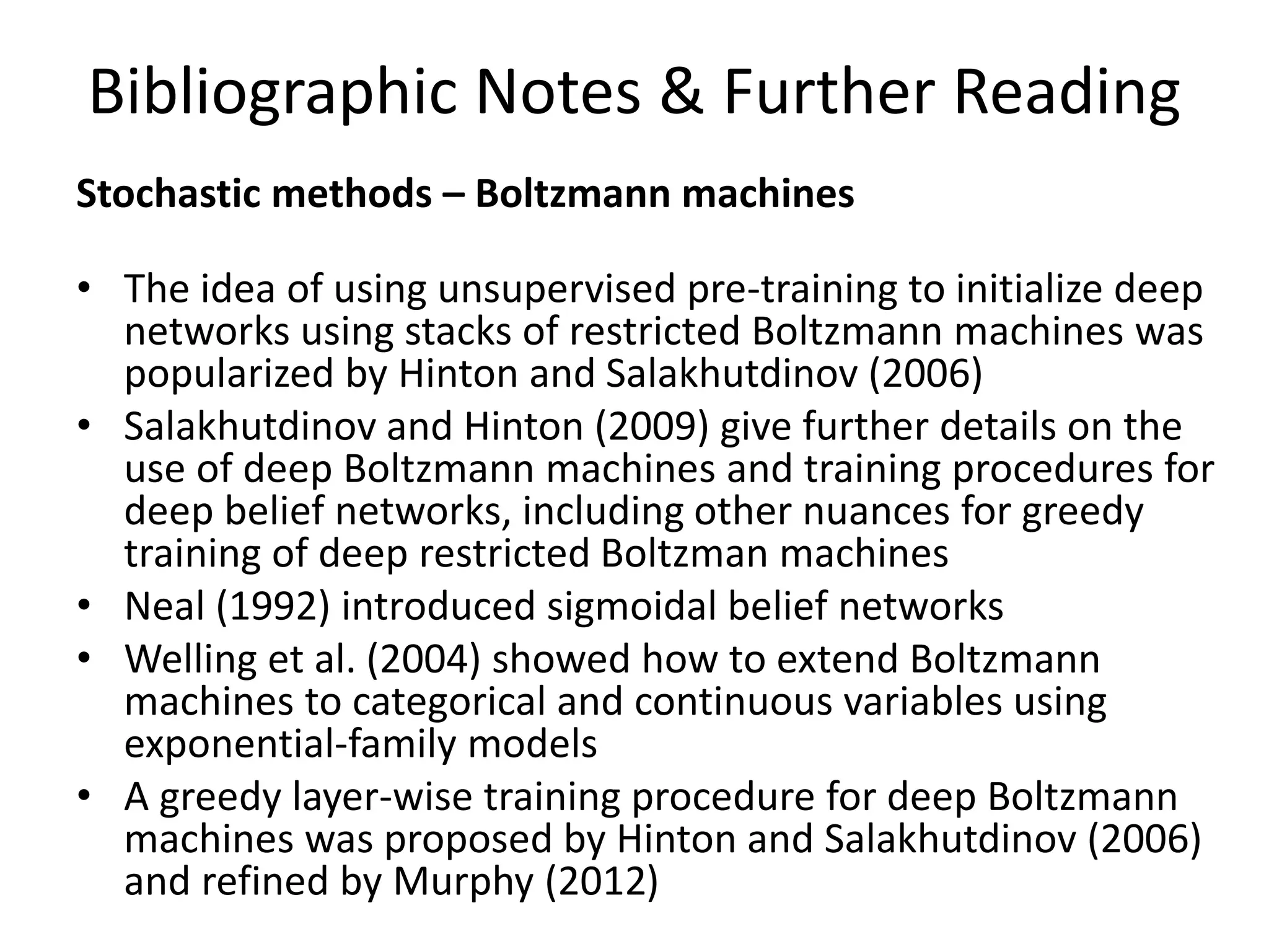 Bibliographic Notes & Further Reading
Stochastic methods – Boltzmann machines
• The idea of using unsupervised pre-training to initialize deep
networks using stacks of restricted Boltzmann machines was
popularized by Hinton and Salakhutdinov (2006)
• Salakhutdinov and Hinton (2009) give further details on the
use of deep Boltzmann machines and training procedures for
deep belief networks, including other nuances for greedy
training of deep restricted Boltzman machines
• Neal (1992) introduced sigmoidal belief networks
• Welling et al. (2004) showed how to extend Boltzmann
machines to categorical and continuous variables using
exponential-family models
• A greedy layer-wise training procedure for deep Boltzmann
machines was proposed by Hinton and Salakhutdinov (2006)
and refined by Murphy (2012)
 