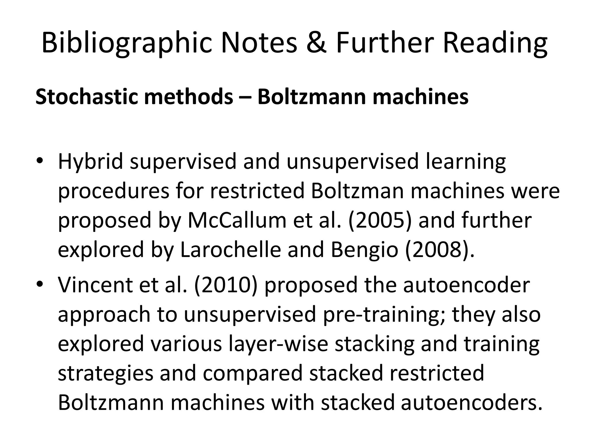 Bibliographic Notes & Further Reading
Stochastic methods – Boltzmann machines
• Hybrid supervised and unsupervised learning
procedures for restricted Boltzman machines were
proposed by McCallum et al. (2005) and further
explored by Larochelle and Bengio (2008).
• Vincent et al. (2010) proposed the autoencoder
approach to unsupervised pre-training; they also
explored various layer-wise stacking and training
strategies and compared stacked restricted
Boltzmann machines with stacked autoencoders.
 