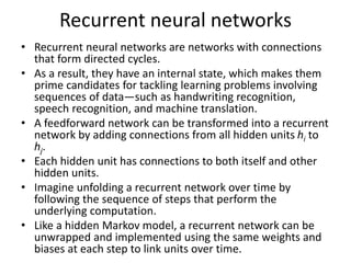 Recurrent neural networks
• Recurrent neural networks are networks with connections
that form directed cycles.
• As a result, they have an internal state, which makes them
prime candidates for tackling learning problems involving
sequences of data—such as handwriting recognition,
speech recognition, and machine translation.
• A feedforward network can be transformed into a recurrent
network by adding connections from all hidden units hi to
hj.
• Each hidden unit has connections to both itself and other
hidden units.
• Imagine unfolding a recurrent network over time by
following the sequence of steps that perform the
underlying computation.
• Like a hidden Markov model, a recurrent network can be
unwrapped and implemented using the same weights and
biases at each step to link units over time.
 