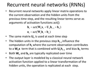 Recurrent neural networks (RNNs)
• Recurrent neural networks apply linear matrix operations to
the current observation and the hidden units from the
previous time step, and the resulting linear terms serve as
arguments of activation functions act():
• The same matrix Uh is used at each time step
• The hidden units in the previous step ht-1 influence the
computation of ht where the current observation contributes
to a Whx term that is combined with Uhht-1 and bias bh terms
• Both Wh and bh are typically replicated over time
• The output layer is modeled by a classical neural network
activation function applied to a linear transformation of the
hidden units, the operation is replicated at each step.
ht = act(Whxt +Uhht-1 +bh )
ot = act(Woht +bo )
 