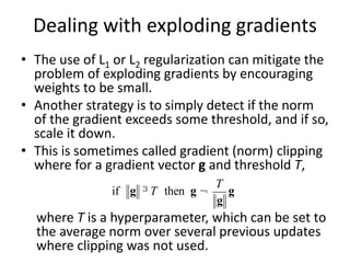 Dealing with exploding gradients
• The use of L1 or L2 regularization can mitigate the
problem of exploding gradients by encouraging
weights to be small.
• Another strategy is to simply detect if the norm
of the gradient exceeds some threshold, and if so,
scale it down.
• This is sometimes called gradient (norm) clipping
where for a gradient vector g and threshold T,
where T is a hyperparameter, which can be set to
the average norm over several previous updates
where clipping was not used.
if g ³ T then g ¬
T
g
g
 