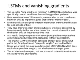 LSTMs and vanishing gradients
• The so-called “long short term memory” (LSTM) RNN architecture was
specifically created to address the vanishing gradient problem.
• Uses a combination of hidden units, elementwise products and sums
between units to implement gates that control “memory cells”.
• Memory cells are designed to retain information without modification
for long periods of time.
• They have their own input and output gates, which are controlled by
learnable weights that are a function of the current observation and
the hidden units at the previous time step.
• As a result, backpropagated error terms from gradient computations
can be stored and propagated backwards without degradation.
• The original LSTM formulation consisted of input gates and output
gates, but forget gates and “peephole weights” were added later.
• Below we present the most popular variant of LSTM RNNs which does
not include peephole weights, but which does use forget gates.
• The architecture is complex, but has produced state-of-the-art results
on a wide variety of problems.
 