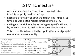 LSTM achitecture
• At each time step there are three types of gates:
input it, forget ft, and output ot.
• Each are a function of both the underlying input xt at
time t as well as the hidden units at time t-1, ht-1
• Each gate multiplies xt by its own gate specific W matrix,
by its own U matrix, and adds its own bias vector b.
• This is usually followed by the application of a sigmoidal
elementwise non-linearity.
…
ft
yt
xt st
ct
it
ot
… ⊕
… ht
ht-
-1
xt+1
ct-
-1
ct
 