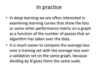 In practice
• In deep learning we are often interested in
examining learning curves that show the loss
or some other performance metric on a graph
as a function of the number of passes that an
algorithm has taken over the data.
• It is much easier to compare the average loss
over a training set with the average loss over
a validation set on the same graph, because
dividing by N gives them the same scale.
 