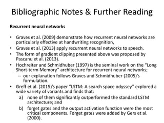 Bibliographic Notes & Further Reading
Recurrent neural networks
• Graves et al. (2009) demonstrate how recurrent neural networks are
particularly effective at handwriting recognition,
• Graves et al. (2013) apply recurrent neural networks to speech.
• The form of gradient clipping presented above was proposed by
Pascanu et al. (2013).
• Hochreiter and Schmidhuber (1997) is the seminal work on the “Long
Short-term Memory” architecture for recurrent neural networks;
– our explanation follows Graves and Schmidhuber (2005)’s
formulation.
• Greff et al. (2015)’s paper “LSTM: A search space odyssey” explored a
wide variety of variants and finds that:
a) none of them significantly outperformed the standard LSTM
architecture; and
b) forget gates and the output activation function were the most
critical components. Forget gates were added by Gers et al.
(2000).
 