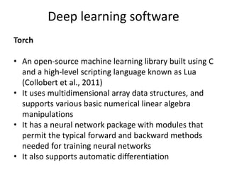 Deep learning software
Torch
• An open-source machine learning library built using C
and a high-level scripting language known as Lua
(Collobert et al., 2011)
• It uses multidimensional array data structures, and
supports various basic numerical linear algebra
manipulations
• It has a neural network package with modules that
permit the typical forward and backward methods
needed for training neural networks
• It also supports automatic differentiation
 
