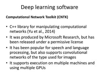 Deep learning software
Computational Network Toolkit (CNTK)
• C++ library for manipulating computational
networks (Yu et al., 2014)
• It was produced by Microsoft Research, but has
been released under a permissive license
• It has been popular for speech and language
processing, but also supports convolutional
networks of the type used for images
• It supports execution on multiple machines and
using multiple GPUs
 