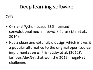 Deep learning software
Caffe
• C++ and Python based BSD-licensed
convolutional neural network library (Jia et al.,
2014).
• Has a clean and extensible design which makes it
a popular alternative to the original open-source
implementation of Krizhevsky et al. (2012)’s
famous AlexNet that won the 2012 ImageNet
challenge.
 