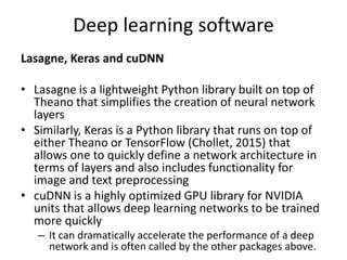 Deep learning software
Lasagne, Keras and cuDNN
• Lasagne is a lightweight Python library built on top of
Theano that simplifies the creation of neural network
layers
• Similarly, Keras is a Python library that runs on top of
either Theano or TensorFlow (Chollet, 2015) that
allows one to quickly define a network architecture in
terms of layers and also includes functionality for
image and text preprocessing
• cuDNN is a highly optimized GPU library for NVIDIA
units that allows deep learning networks to be trained
more quickly
– It can dramatically accelerate the performance of a deep
network and is often called by the other packages above.
 