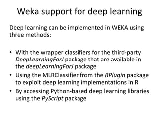 Weka support for deep learning
Deep learning can be implemented in WEKA using
three methods:
• With the wrapper classifiers for the third-party
DeepLearningForJ package that are available in
the deepLearningForJ package
• Using the MLRClassifier from the RPlugin package
to exploit deep learning implementations in R
• By accessing Python-based deep learning libraries
using the PyScript package
 