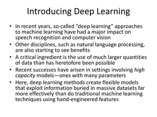 Introducing Deep Learning
• In recent years, so-called “deep learning” approaches
to machine learning have had a major impact on
speech recognition and computer vision
• Other disciplines, such as natural language processing,
are also starting to see benefits
• A critical ingredient is the use of much larger quantities
of data than has heretofore been possible
• Recent successes have arisen in settings involving high
capacity models—ones with many parameters
• Here, deep learning methods create flexible models
that exploit information buried in massive datasets far
more effectively than do traditional machine learning
techniques using hand-engineered features
 