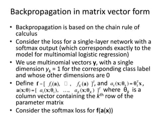 Backpropagation in matrix vector form
• Backpropagation is based on the chain rule of
calculus
• Consider the loss for a single-layer network with a
softmax output (which corresponds exactly to the
model for multinomial logistic regression)
• We use multinomial vectors y, with a single
dimension yk = 1 for the corresponding class label
and whose other dimensions are 0
• Define , and ,
where θk is a
column vector containing the kth row of the
parameter matrix
• Consider the softmax loss for f(a(x))
f =[ f1(a), … , fK (a) ]T
 