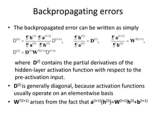 Backpropagating errors
• The backpropagated error can be written as simply
where D(l) contains the partial derivatives of the
hidden-layer activation function with respect to the
pre-activation input.
• D(l) is generally diagonal, because activation functions
usually operate on an elementwise basis
• WT(l+1) arises from the fact that a(l+1)(h(l))=W(l+1)h(l)+b(l+1)
D(l)
=
¶ h(l)
¶ a(l)
¶ a(l+1)
¶ h(l)
D(l+1)
,
¶ h(l)
¶ a(l)
= D(l)
,
¶ a(l+1)
¶ h(l)
= WT(l+1)
,
D(l)
= D(l)
WT(l+1)
D(l+1)
 
