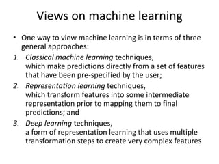 Views on machine learning
• One way to view machine learning is in terms of three
general approaches:
1. Classical machine learning techniques,
which make predictions directly from a set of features
that have been pre-specified by the user;
2. Representation learning techniques,
which transform features into some intermediate
representation prior to mapping them to final
predictions; and
3. Deep learning techniques,
a form of representation learning that uses multiple
transformation steps to create very complex features
 