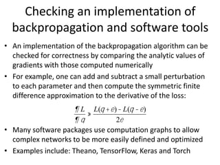 • An implementation of the backpropagation algorithm can be
checked for correctness by comparing the analytic values of
gradients with those computed numerically
• For example, one can add and subtract a small perturbation
to each parameter and then compute the symmetric finite
difference approximation to the derivative of the loss:
• Many software packages use computation graphs to allow
complex networks to be more easily defined and optimized
• Examples include: Theano, TensorFlow, Keras and Torch
¶ L
¶ q
»
L(q +e)- L(q -e)
2e
Checking an implementation of
backpropagation and software tools
 