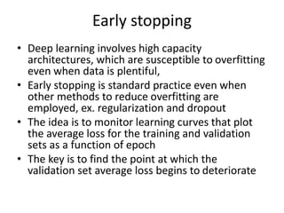 Early stopping
• Deep learning involves high capacity
architectures, which are susceptible to overfitting
even when data is plentiful,
• Early stopping is standard practice even when
other methods to reduce overfitting are
employed, ex. regularization and dropout
• The idea is to monitor learning curves that plot
the average loss for the training and validation
sets as a function of epoch
• The key is to find the point at which the
validation set average loss begins to deteriorate
 