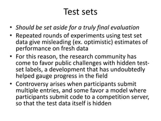 Test sets
• Should be set aside for a truly final evaluation
• Repeated rounds of experiments using test set
data give misleading (ex. optimistic) estimates of
performance on fresh data
• For this reason, the research community has
come to favor public challenges with hidden test-
set labels, a development that has undoubtedly
helped gauge progress in the field
• Controversy arises when participants submit
multiple entries, and some favor a model where
participants submit code to a competition server,
so that the test data itself is hidden
 