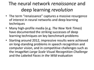 The neural network renaissance and
deep learning revolution
• The term “renaissance” captures a massive resurgence
of interest in neural networks and deep learning
techniques
• Many high-profile media (e.g. The New York Times)
have documented the striking successes of deep
learning techniques on key benchmark problems
• Starting around 2012, impressive results were achieved
on long-standing problems in speech recognition and
computer vision, and in competitive challenges such as
the ImageNet Large Scale Visual Recognition Challenge
and the Labeled Faces in the Wild evaluation
 