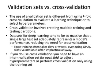 Validation sets vs. cross-validation
• The use of a validation set is different from using k-fold
cross-validation to evaluate a learning technique or to
select hyperparameters.
• Cross-validation involves creating multiple training and
testing partitions.
• Datasets for deep learning tend to be so massive that a
single large test set adequately represents a model’s
performance, reducing the need for cross-validation
– Since training often takes days or weeks, even using GPUs,
cross-validation is often impractical anyway.
• If you do use cross validation you need to have an
intern validation set for each fold to adjust
hyperparameters or perform cross validation only using
the training set
 