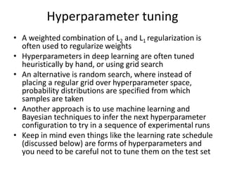 Hyperparameter tuning
• A weighted combination of L2 and L1 regularization is
often used to regularize weights
• Hyperparameters in deep learning are often tuned
heuristically by hand, or using grid search
• An alternative is random search, where instead of
placing a regular grid over hyperparameter space,
probability distributions are specified from which
samples are taken
• Another approach is to use machine learning and
Bayesian techniques to infer the next hyperparameter
configuration to try in a sequence of experimental runs
• Keep in mind even things like the learning rate schedule
(discussed below) are forms of hyperparameters and
you need to be careful not to tune them on the test set
 