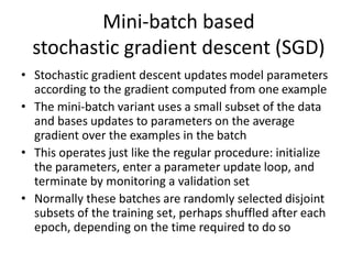 Mini-batch based
stochastic gradient descent (SGD)
• Stochastic gradient descent updates model parameters
according to the gradient computed from one example
• The mini-batch variant uses a small subset of the data
and bases updates to parameters on the average
gradient over the examples in the batch
• This operates just like the regular procedure: initialize
the parameters, enter a parameter update loop, and
terminate by monitoring a validation set
• Normally these batches are randomly selected disjoint
subsets of the training set, perhaps shuffled after each
epoch, depending on the time required to do so
 