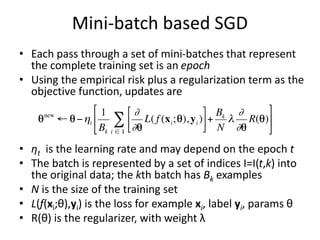 Mini-batch based SGD
• Each pass through a set of mini-batches that represent
the complete training set is an epoch
• Using the empirical risk plus a regularization term as the
objective function, updates are
• ηt is the learning rate and may depend on the epoch t
• The batch is represented by a set of indices I=I(t,k) into
the original data; the kth batch has Bk examples
• N is the size of the training set
• L(f(xi;θ),yi) is the loss for example xi, label yi, params θ
• R(θ) is the regularizer, with weight λ
 